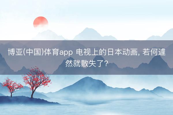 博亚(中国)体育app 电视上的日本动画， 若何遽然就散失了?