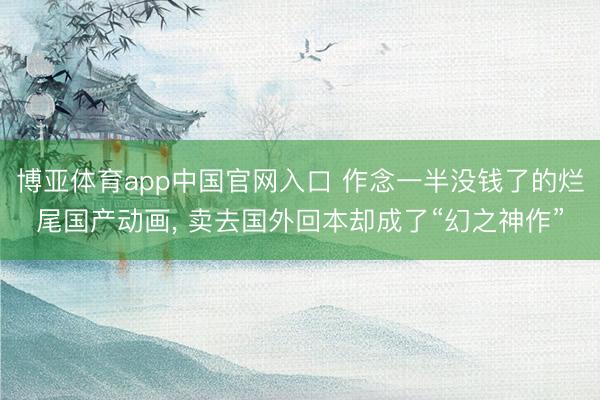博亚体育app中国官网入口 作念一半没钱了的烂尾国产动画， 卖去国外回本却成了“幻之神作”