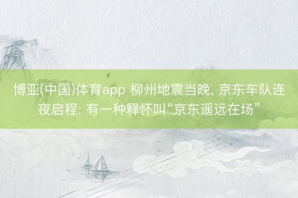 博亚(中国)体育app 柳州地震当晚， 京东车队连夜启程: 有一种释怀叫“京东遥远在场”