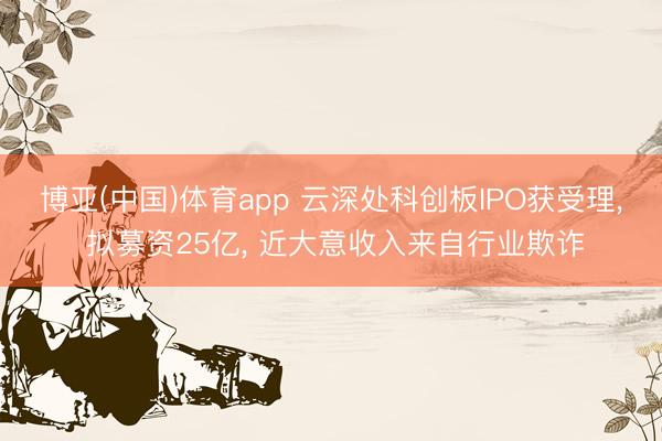 博亚(中国)体育app 云深处科创板IPO获受理， 拟募资25亿， 近大意收入来自行业欺诈