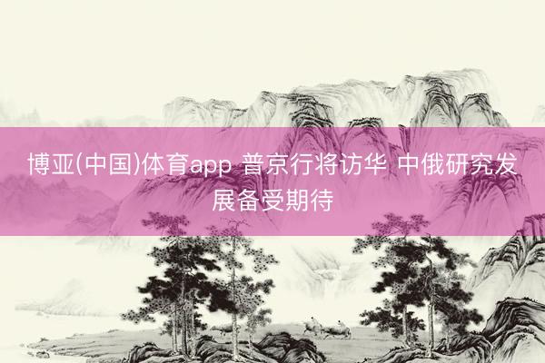 博亚(中国)体育app 普京行将访华 中俄研究发展备受期待