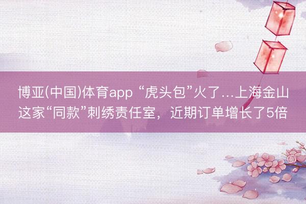 博亚(中国)体育app “虎头包”火了…上海金山这家“同款”刺绣责任室，近期订单增长了5倍