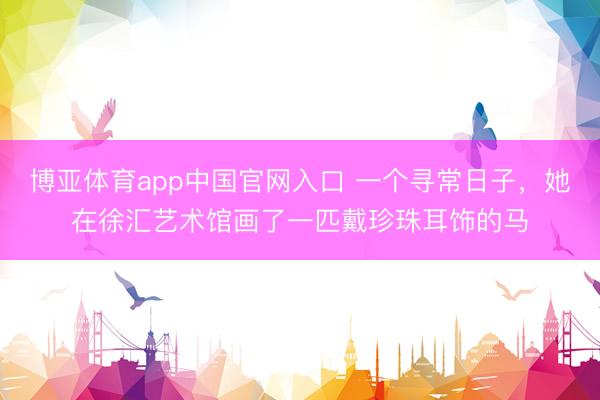 博亚体育app中国官网入口 一个寻常日子，她在徐汇艺术馆画了一匹戴珍珠耳饰的马
