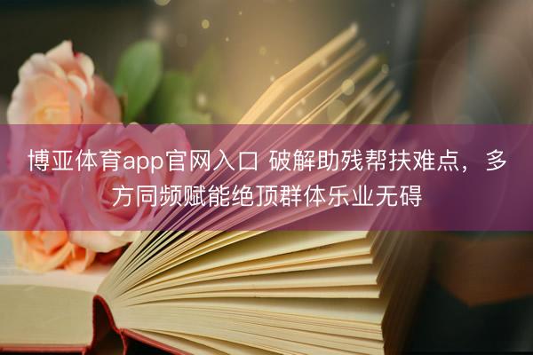 博亚体育app官网入口 破解助残帮扶难点，多方同频赋能绝顶群体乐业无碍