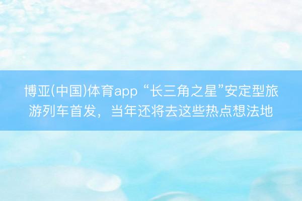 博亚(中国)体育app “长三角之星”安定型旅游列车首发，当年还将去这些热点想法地