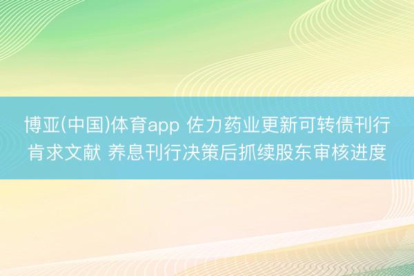 博亚(中国)体育app 佐力药业更新可转债刊行肯求文献 养息刊行决策后抓续股东审核进度