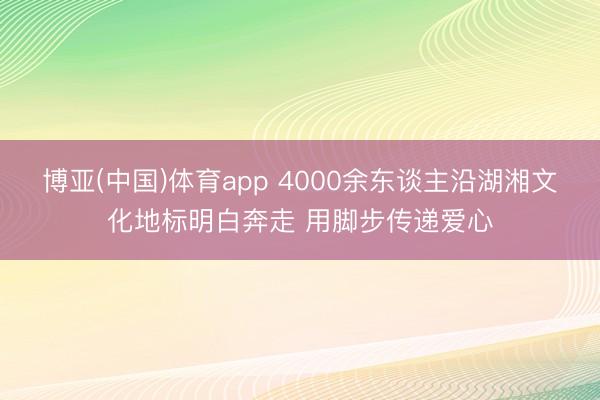 博亚(中国)体育app 4000余东谈主沿湖湘文化地标明白奔走 用脚步传递爱心
