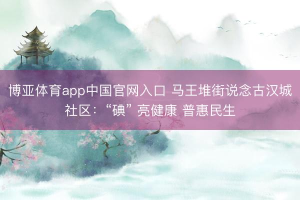 博亚体育app中国官网入口 马王堆街说念古汉城社区：“碘” 亮健康 普惠民生