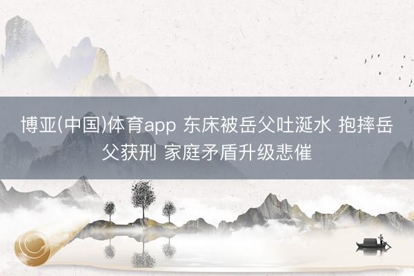 博亚(中国)体育app 东床被岳父吐涎水 抱摔岳父获刑 家庭矛盾升级悲催