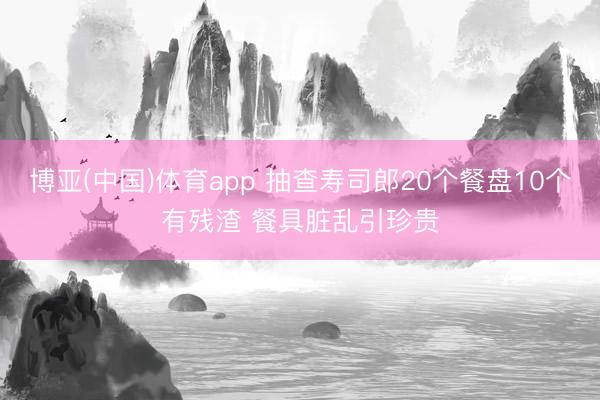 博亚(中国)体育app 抽查寿司郎20个餐盘10个有残渣 餐具脏乱引珍贵