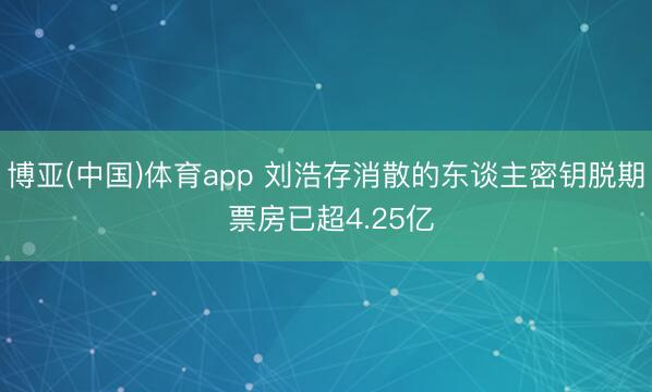 博亚(中国)体育app 刘浩存消散的东谈主密钥脱期 票房已超4.25亿