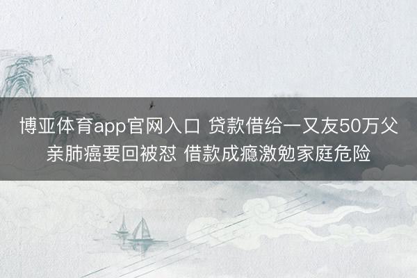 博亚体育app官网入口 贷款借给一又友50万父亲肺癌要回被怼 借款成瘾激勉家庭危险