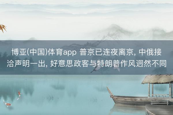 博亚(中国)体育app 普京已连夜离京， 中俄接洽声明一出， 好意思政客与特朗普作风迥然不同