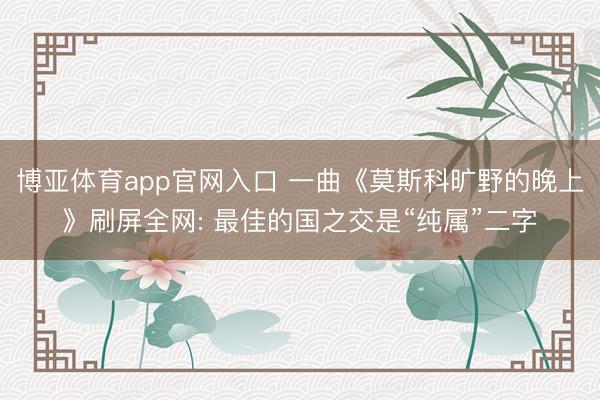 博亚体育app官网入口 一曲《莫斯科旷野的晚上》刷屏全网: 最佳的国之交是“纯属”二字