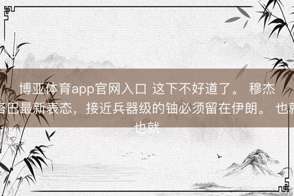 博亚体育app官网入口 这下不好道了。 穆杰塔巴最新表态，接近兵器级的铀必须留在伊朗。 也就