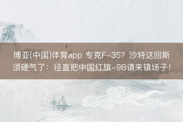 博亚(中国)体育app 专克F-35？沙特这回斯须硬气了：径直把中国红旗-9B请来镇场子！