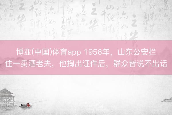 博亚(中国)体育app 1956年，山东公安拦住一卖酒老夫，他掏出证件后，群众皆说不出话