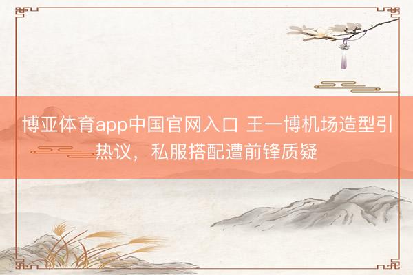 博亚体育app中国官网入口 王一博机场造型引热议，私服搭配遭前锋质疑