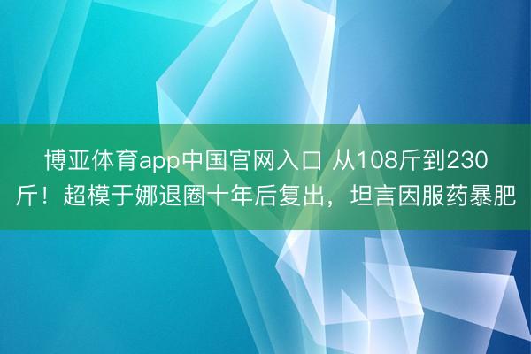 博亚体育app中国官网入口 从108斤到230斤!超模于娜退圈十年后复出,坦言因服药暴肥