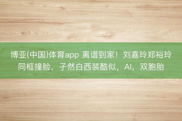 博亚(中国)体育app 离谱到家！刘嘉玲郑裕玲同框撞脸，孑然白西装酷似，AI，双胞胎