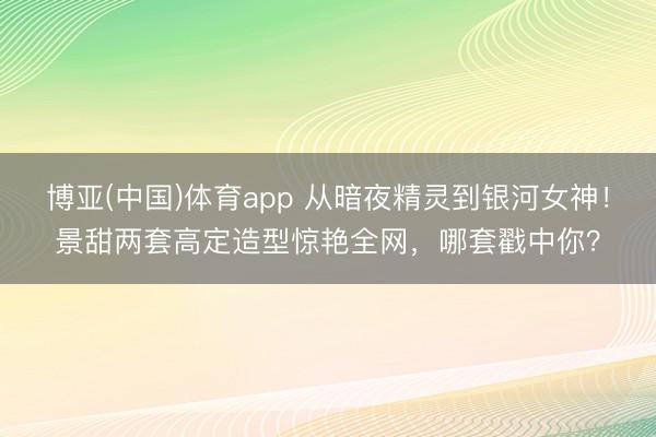 博亚(中国)体育app 从暗夜精灵到银河女神！景甜两套高定造型惊艳全网，哪套戳中你？