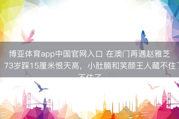 博亚体育app中国官网入口 在澳门再遇赵雅芝，73岁踩15厘米恨天高，小肚腩和笑颜王人藏不住了