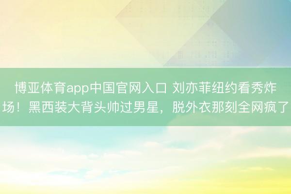 博亚体育app中国官网入口 刘亦菲纽约看秀炸场！黑西装大背头帅过男星，脱外衣那刻全网疯了