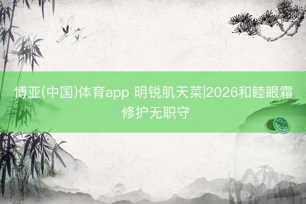 博亚(中国)体育app 明锐肌天菜|2026和睦眼霜 修护无职守