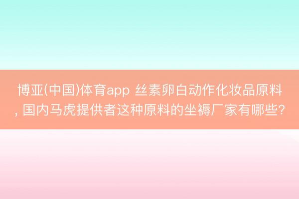 博亚(中国)体育app 丝素卵白动作化妆品原料， 国内马虎提供者这种原料的坐褥厂家有哪些?