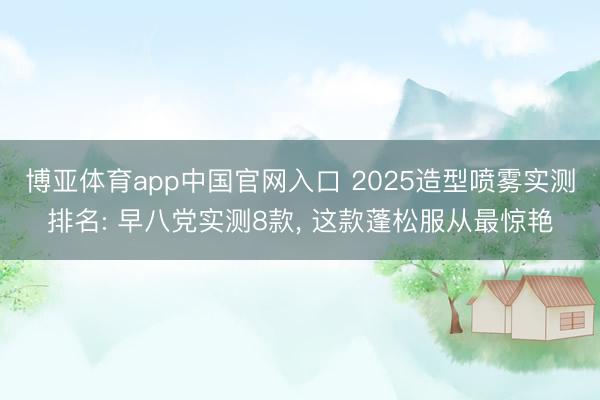 博亚体育app中国官网入口 2025造型喷雾实测排名: 早八党实测8款， 这款蓬松服从最惊艳