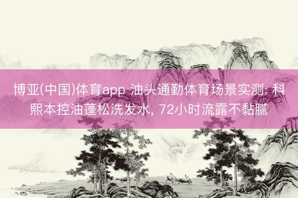 博亚(中国)体育app 油头通勤体育场景实测: 科熙本控油蓬松洗发水， 72小时流露不黏腻