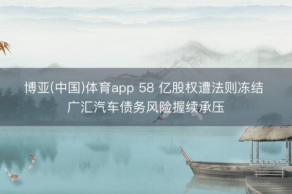 博亚(中国)体育app 58 亿股权遭法则冻结 广汇汽车债务风险握续承压