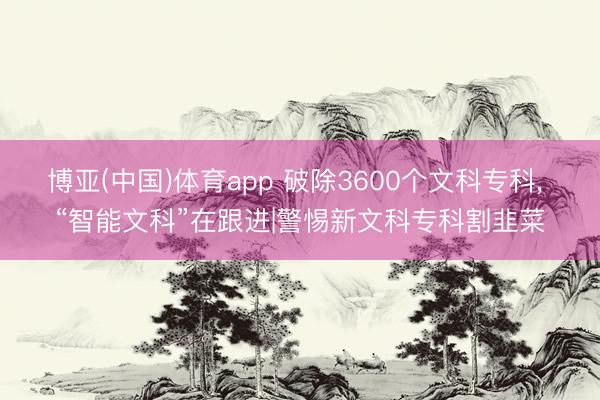 博亚(中国)体育app 破除3600个文科专科， “智能文科”在跟进|警惕新文科专科割韭菜