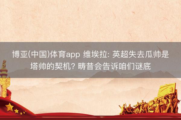 博亚(中国)体育app 维埃拉: 英超失去瓜帅是塔帅的契机? 畴昔会告诉咱们谜底