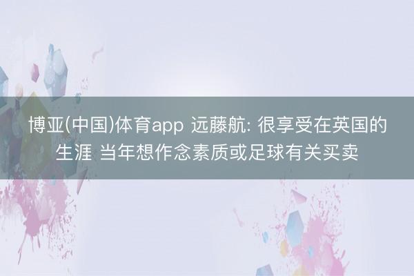 博亚(中国)体育app 远藤航: 很享受在英国的生涯 当年想作念素质或足球有关买卖