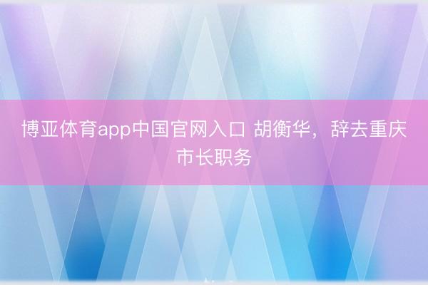 博亚体育app中国官网入口 胡衡华，辞去重庆市长职务
