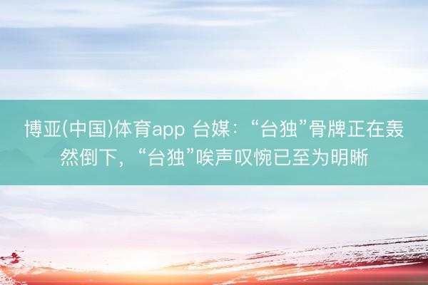 博亚(中国)体育app 台媒：“台独”骨牌正在轰然倒下，“台独”唉声叹惋已至为明晰