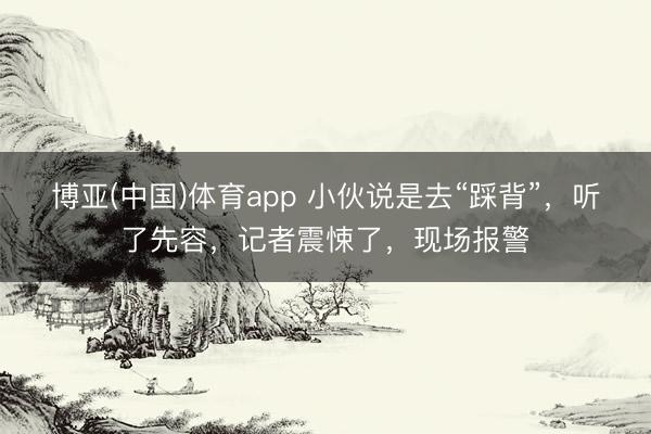 博亚(中国)体育app 小伙说是去“踩背”，听了先容，记者震悚了，现场报警