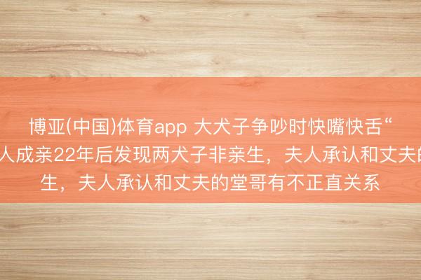 博亚(中国)体育app 大犬子争吵时快嘴快舌“你不是我亲爹”！男人成亲22年后发现两犬子非亲生，夫人承认和丈夫的堂哥有不正直关系