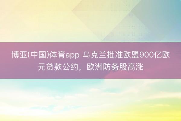 博亚(中国)体育app 乌克兰批准欧盟900亿欧元贷款公约，欧洲防务股高涨
