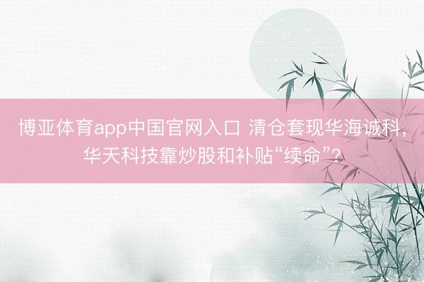 博亚体育app中国官网入口 清仓套现华海诚科，华天科技靠炒股和补贴“续命”？