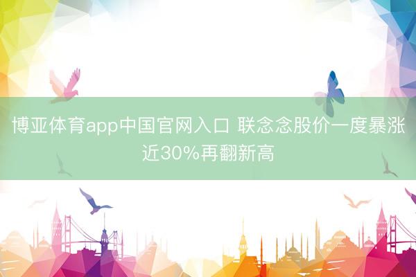 博亚体育app中国官网入口 联念念股价一度暴涨近30%再翻新高