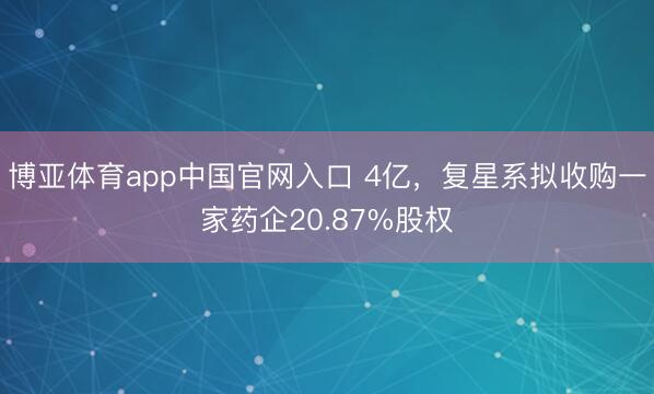博亚体育app中国官网入口 4亿，复星系拟收购一家药企20.87%股权