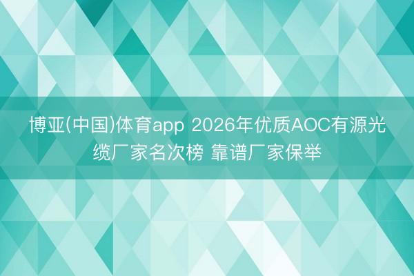 博亚(中国)体育app 2026年优质AOC有源光缆厂家名次榜 靠谱厂家保举