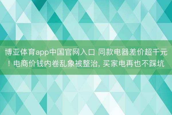 博亚体育app中国官网入口 同款电器差价超千元! 电商价钱内卷乱象被整治， 买家电再也不踩坑