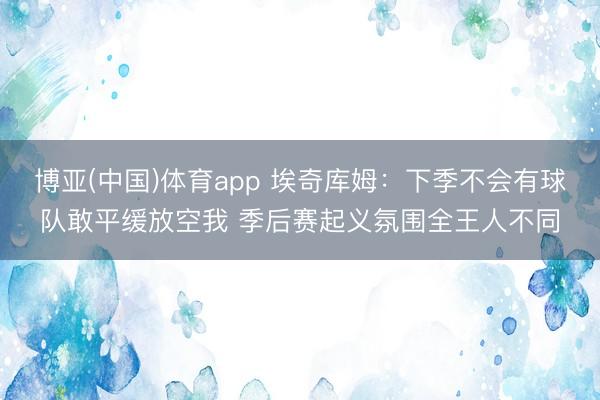 博亚(中国)体育app 埃奇库姆：下季不会有球队敢平缓放空我 季后赛起义氛围全王人不同