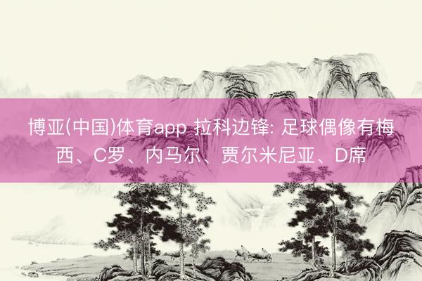 博亚(中国)体育app 拉科边锋: 足球偶像有梅西、C罗、内马尔、贾尔米尼亚、D席