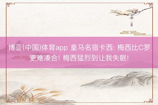 博亚(中国)体育app 皇马名宿卡西: 梅西比C罗更难凑合! 梅西猛烈到让我失眠!