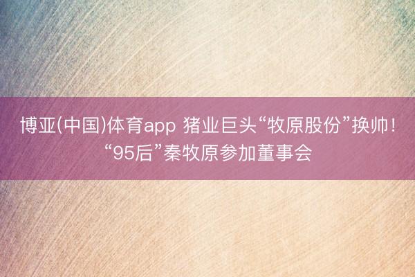博亚(中国)体育app 猪业巨头“牧原股份”换帅！“95后”秦牧原参加董事会
