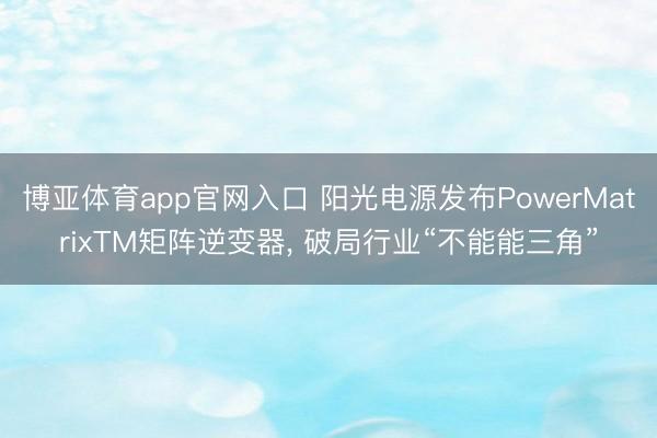 博亚体育app官网入口 阳光电源发布PowerMatrixTM矩阵逆变器， 破局行业“不能能三角”